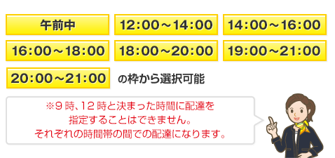 午前中 /12:00～14:00　/14:00～16:00 /16:00～18:00 / 18:00～20:00 /19:00～21:00 /20:00～21:00　※9時、12時と決まった時間に配達を指定することはできません。それぞれの時間帯の間での配達になります。