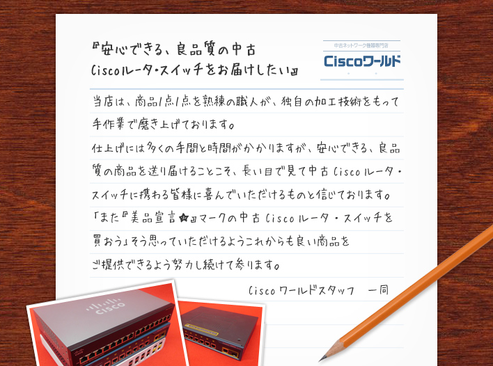 『安心できる、良品質の中古Cisco  ルータ・スイッチをお届けしたい』当店は、商品１点１点を熟練の職人が、独自の加工技術をもって手作業で磨き上げております。仕上げには多くの手間と時間がかかりますが、安心できる、良品質の商品を送り届けることこそ、長い目で見て中古Ciscoルータ・スイッチに携わる皆様に喜んでいただけるものと信じております。「また『美品宣言★』マークの中古Ciscoルータ・スイッチを買おう」そう思っていただけるようこれからも良い商品をご提供できるよう努力し続けて参ります。Ciscoワールドスタッフ　一同