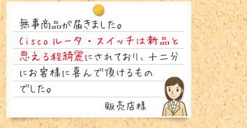 無事商品が届きました。 Ciscoルータ・スイッチは新品と思える程綺麗にされており、十二分にお客様に 喜んで頂けるものでした。販売店様