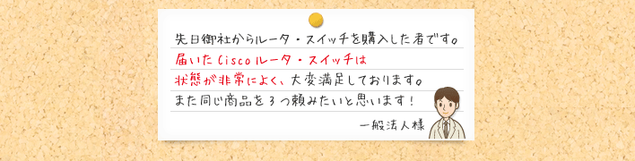 先日御社からルータ・スイッチを購入した者です。届いたCiscoルータ・スイッチは状態が非常によく、大変満足しております。また同じ商品を3つ頼みたいと思います!一般法人様