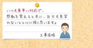 いつも素早い対応で、感動を覚えると共に、自分も見習わないとと心に強く思います。工事店様